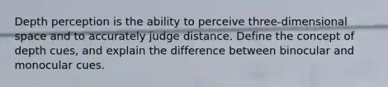 Depth perception is the ability to perceive three-dimensional space and to accurately judge distance. Define the concept of depth cues, and explain the difference between binocular and monocular cues.