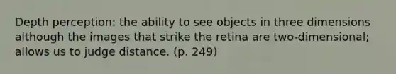 Depth perception: the ability to see objects in three dimensions although the images that strike the retina are two-dimensional; allows us to judge distance. (p. 249)