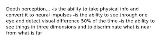 Depth perception... -is the ability to take physical info and convert it to neural impulses -is the ability to see through one eye and detect visual difference 50% of the time -is the ability to see things in three dimensions and to discriminate what is near from what is far