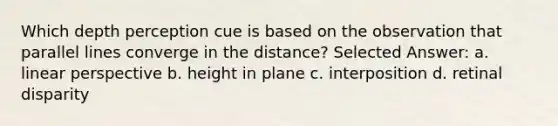 Which depth perception cue is based on the observation that parallel lines converge in the distance? Selected Answer: a. linear perspective b. height in plane c. interposition d. retinal disparity