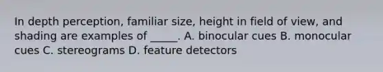 In depth perception, familiar size, height in field of view, and shading are examples of _____. A. binocular cues B. monocular cues C. stereograms D. feature detectors