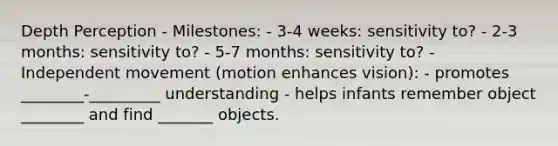 Depth Perception - Milestones: - 3-4 weeks: sensitivity to? - 2-3 months: sensitivity to? - 5-7 months: sensitivity to? - Independent movement (motion enhances vision): - promotes ________-_________ understanding - helps infants remember object ________ and find _______ objects.