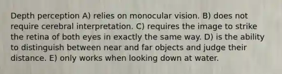 Depth perception A) relies on monocular vision. B) does not require cerebral interpretation. C) requires the image to strike the retina of both eyes in exactly the same way. D) is the ability to distinguish between near and far objects and judge their distance. E) only works when looking down at water.