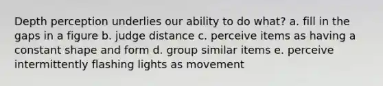 Depth perception underlies our ability to do what? a. fill in the gaps in a figure b. judge distance c. perceive items as having a constant shape and form d. group similar items e. perceive intermittently flashing lights as movement