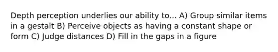 Depth perception underlies our ability to... A) Group similar items in a gestalt B) Perceive objects as having a constant shape or form C) Judge distances D) Fill in the gaps in a figure
