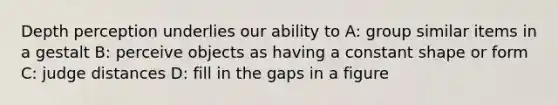 Depth perception underlies our ability to A: group similar items in a gestalt B: perceive objects as having a constant shape or form C: judge distances D: fill in the gaps in a figure