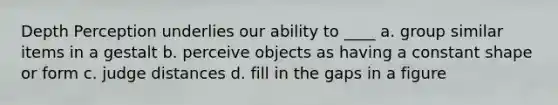 Depth Perception underlies our ability to ____ a. group similar items in a gestalt b. perceive objects as having a constant shape or form c. judge distances d. fill in the gaps in a figure