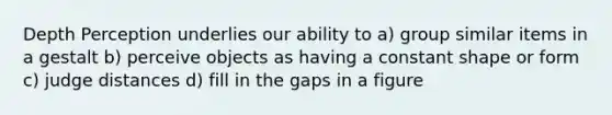 Depth Perception underlies our ability to a) group similar items in a gestalt b) perceive objects as having a constant shape or form c) judge distances d) fill in the gaps in a figure