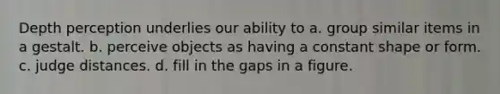 Depth perception underlies our ability to a. group similar items in a gestalt. b. perceive objects as having a constant shape or form. c. judge distances. d. fill in the gaps in a figure.