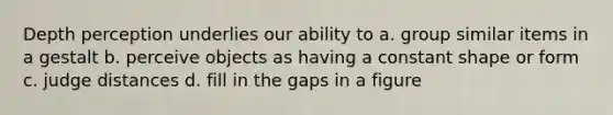 Depth perception underlies our ability to a. group similar items in a gestalt b. perceive objects as having a constant shape or form c. judge distances d. fill in the gaps in a figure