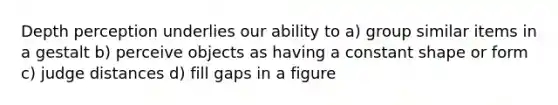 Depth perception underlies our ability to a) group similar items in a gestalt b) perceive objects as having a constant shape or form c) judge distances d) fill gaps in a figure