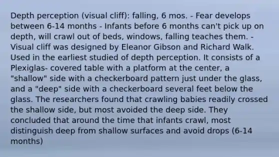 Depth perception (visual cliff): falling, 6 mos.​ - Fear develops between 6-14 months - Infants before 6 months can't pick up on depth, will crawl out of beds, windows, falling teaches them. -Visual cliff was designed by Eleanor Gibson and Richard Walk. Used in the earliest studied of depth perception. It consists of a Plexiglas- covered table with a platform at the center, a "shallow" side with a checkerboard pattern just under the glass, and a "deep" side with a checkerboard several feet below the glass. The researchers found that crawling babies readily crossed the shallow side, but most avoided the deep side. They concluded that around the time that infants crawl, most distinguish deep from shallow surfaces and avoid drops (6-14 months)