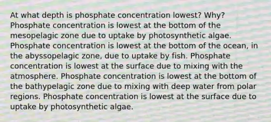 At what depth is phosphate concentration lowest? Why? Phosphate concentration is lowest at the bottom of the mesopelagic zone due to uptake by photosynthetic algae. Phosphate concentration is lowest at the bottom of the ocean, in the abyssopelagic zone, due to uptake by fish. Phosphate concentration is lowest at the surface due to mixing with the atmosphere. Phosphate concentration is lowest at the bottom of the bathypelagic zone due to mixing with deep water from polar regions. Phosphate concentration is lowest at the surface due to uptake by photosynthetic algae.