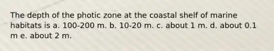 The depth of the photic zone at the coastal shelf of marine habitats is a. 100-200 m. b. 10-20 m. c. about 1 m. d. about 0.1 m e. about 2 m.