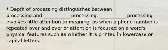 * Depth of processing distinguishes between ___________ processing and ___________ processing. ___________ processing involves little attention to meaning, as when a phone number is repeated over and over or attention is focused on a word's physical features such as whether it is printed in lowercase or capital letters.