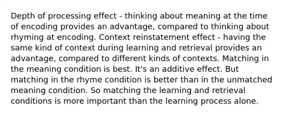 Depth of processing effect - thinking about meaning at the time of encoding provides an advantage, compared to thinking about rhyming at encoding. Context reinstatement effect - having the same kind of context during learning and retrieval provides an advantage, compared to different kinds of contexts. Matching in the meaning condition is best. It's an additive effect. But matching in the rhyme condition is better than in the unmatched meaning condition. So matching the learning and retrieval conditions is more important than the learning process alone.