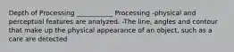 Depth of Processing ___________ Processing -physical and perceptual features are analyzed. -The line, angles and contour that make up the physical appearance of an object, such as a care are detected