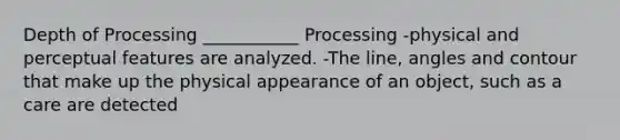 Depth of Processing ___________ Processing -physical and perceptual features are analyzed. -The line, angles and contour that make up the physical appearance of an object, such as a care are detected