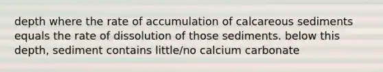 depth where the rate of accumulation of calcareous sediments equals the rate of dissolution of those sediments. below this depth, sediment contains little/no calcium carbonate