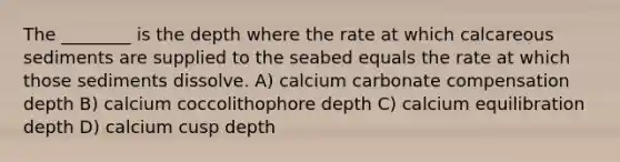 The ________ is the depth where the rate at which calcareous sediments are supplied to the seabed equals the rate at which those sediments dissolve. A) calcium carbonate compensation depth B) calcium coccolithophore depth C) calcium equilibration depth D) calcium cusp depth