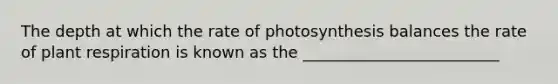 The depth at which the rate of photosynthesis balances the rate of plant respiration is known as the _________________________