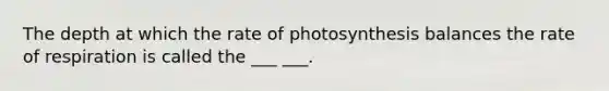 The depth at which the rate of photosynthesis balances the rate of respiration is called the ___ ___.