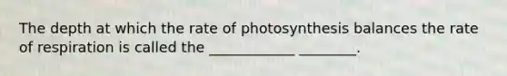 The depth at which the rate of photosynthesis balances the rate of respiration is called the ____________ ________.