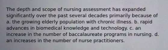 The depth and scope of nursing assessment has expanded significantly over the past several decades primarily because of a. the growing elderly population with chronic illness. b. rapid advances in biomedical knowledge and technology. c. an increase in the number of baccalaureate programs in nursing. d. an increases in the number of nurse practitioners.