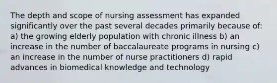 The depth and scope of nursing assessment has expanded significantly over the past several decades primarily because of: a) the growing elderly population with chronic illness b) an increase in the number of baccalaureate programs in nursing c) an increase in the number of nurse practitioners d) rapid advances in biomedical knowledge and technology