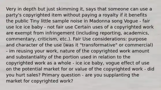 Very in depth but just skimming it, says that someone can use a party's copyrighted item without paying a royalty if it benefits the public Tiny little sample noise in Madonna song Vogue - fair use Ice ice baby - not fair use Certain uses of a copyrighted work are exempt from infringement (including reporting, academics, commentary, criticism, etc.). Fair Use considerations: purpose and character of the use (was it "transformative" or commercial) - im reusing your work, nature of the copyrighted work amount and substantiality of the portion used in relation to the copyrighted work as a whole - ice ice baby, vogue effect of use on the potential market for or value of the copyrighted work - did you hurt sales? Primary question - are you supplanting the market for copyrighted work?