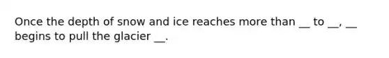 Once the depth of snow and ice reaches more than __ to __, __ begins to pull the glacier __.