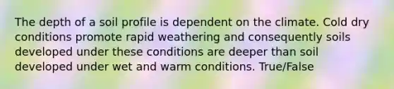 The depth of a soil profile is dependent on the climate. Cold dry conditions promote rapid weathering and consequently soils developed under these conditions are deeper than soil developed under wet and warm conditions. True/False