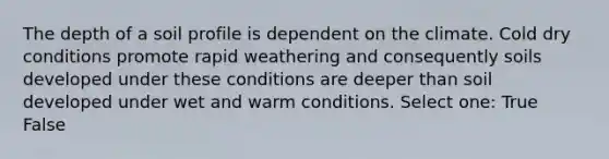 The depth of a soil profile is dependent on the climate. Cold dry conditions promote rapid weathering and consequently soils developed under these conditions are deeper than soil developed under wet and warm conditions. Select one: True False