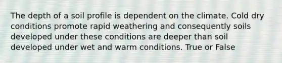 The depth of a soil profile is dependent on the climate. Cold dry conditions promote rapid weathering and consequently soils developed under these conditions are deeper than soil developed under wet and warm conditions. True or False