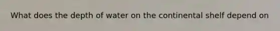 What does the depth of water on the continental shelf depend on