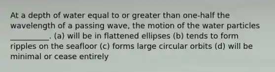 At a depth of water equal to or greater than one-half the wavelength of a passing wave, the motion of the water particles __________. (a) will be in flattened ellipses (b) tends to form ripples on the seafloor (c) forms large circular orbits (d) will be minimal or cease entirely