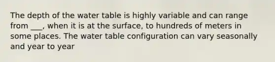 The depth of <a href='https://www.questionai.com/knowledge/kra6qgcwqy-the-water-table' class='anchor-knowledge'>the water table</a> is highly variable and can range from ___, when it is at the surface, to hundreds of meters in some places. The water table configuration can vary seasonally and year to year