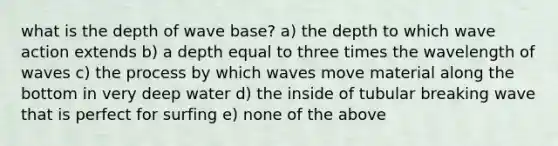 what is the depth of wave base? a) the depth to which wave action extends b) a depth equal to three times the wavelength of waves c) the process by which waves move material along the bottom in very deep water d) the inside of tubular breaking wave that is perfect for surfing e) none of the above