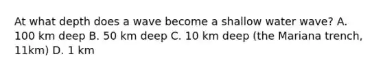 At what depth does a wave become a shallow water wave? A. 100 km deep B. 50 km deep C. 10 km deep (the Mariana trench, 11km) D. 1 km