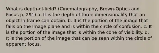 What is depth-of-field? (Cinematography, Brown-Optics and Focus p. 291) a. It is the depth of three dimensionality that an object in frame can obtain. b. It is the portion of the image that falls on the image plane and is within the circle of confusion. c. It is the portion of the image that is within the cone of visibility. d. It is the portion of the image that can be seen within the circle of apparent focus.