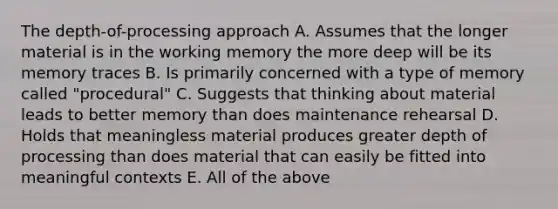 The depth-of-processing approach A. Assumes that the longer material is in the working memory the more deep will be its memory traces B. Is primarily concerned with a type of memory called "procedural" C. Suggests that thinking about material leads to better memory than does maintenance rehearsal D. Holds that meaningless material produces greater depth of processing than does material that can easily be fitted into meaningful contexts E. All of the above