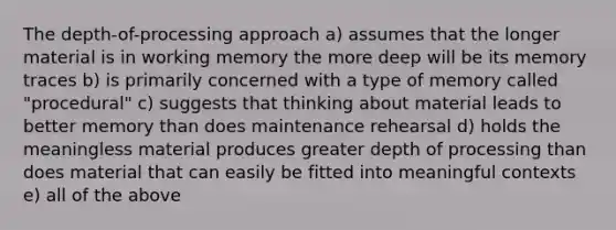 The depth-of-processing approach a) assumes that the longer material is in working memory the more deep will be its memory traces b) is primarily concerned with a type of memory called "procedural" c) suggests that thinking about material leads to better memory than does maintenance rehearsal d) holds the meaningless material produces greater depth of processing than does material that can easily be fitted into meaningful contexts e) all of the above