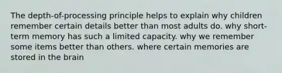 The depth-of-processing principle helps to explain why children remember certain details better than most adults do. why short-term memory has such a limited capacity. why we remember some items better than others. where certain memories are stored in the brain