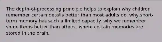 The depth-of-processing principle helps to explain why children remember certain details better than most adults do. why short-term memory has such a limited capacity. why we remember some items better than others. where certain memories are stored in the brain.