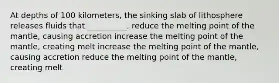 At depths of 100 kilometers, the sinking slab of lithosphere releases fluids that __________. reduce the melting point of the mantle, causing accretion increase the melting point of the mantle, creating melt increase the melting point of the mantle, causing accretion reduce the melting point of the mantle, creating melt