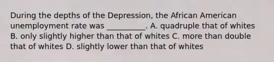 During the depths of the Depression, the African American unemployment rate was __________. A. quadruple that of whites B. only slightly higher than that of whites C. more than double that of whites D. slightly lower than that of whites