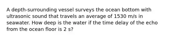 A depth-surrounding vessel surveys the ocean bottom with ultrasonic sound that travels an average of 1530 m/s in seawater. How deep is the water if the time delay of the echo from the ocean floor is 2 s?