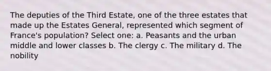 The deputies of the Third Estate, one of the three estates that made up the Estates General, represented which segment of France's population? Select one: a. Peasants and the urban middle and lower classes b. The clergy c. The military d. The nobility