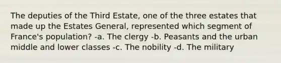 The deputies of the Third Estate, one of the three estates that made up the Estates General, represented which segment of France's population? -a. The clergy -b. Peasants and the urban middle and lower classes -c. The nobility -d. The military