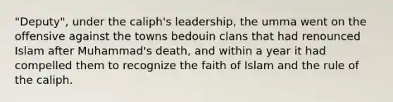 "Deputy", under the caliph's leadership, the umma went on the offensive against the towns bedouin clans that had renounced Islam after Muhammad's death, and within a year it had compelled them to recognize the faith of Islam and the rule of the caliph.